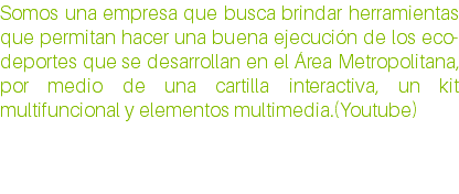 Somos una empresa que busca brindar herramientas que permitan hacer una buena ejecución de los eco-deportes que se desarrollan en el Área Metropolitana, por medio de una cartilla interactiva, un kit multifuncional y elementos multimedia.(Youtube)