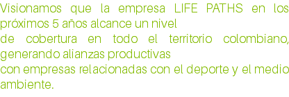 Visionamos que la empresa LIFE PATHS en los próximos 5 años alcance un nivel de cobertura en todo el territorio colombiano, generando alianzas productivas con empresas relacionadas con el deporte y el medio ambiente.