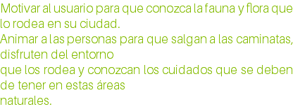Motivar al usuario para que conozca la fauna y flora que lo rodea en su ciudad. Animar a las personas para que salgan a las caminatas, disfruten del entorno que los rodea y conozcan los cuidados que se deben de tener en estas áreas naturales.